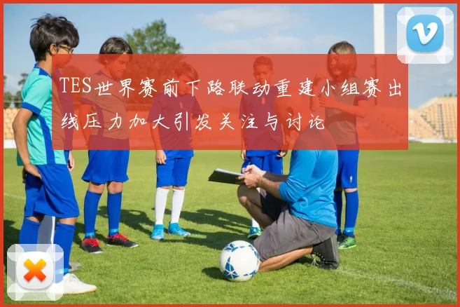 TES世界赛前下路联动重建小组赛出线压力加大引发关注与讨论