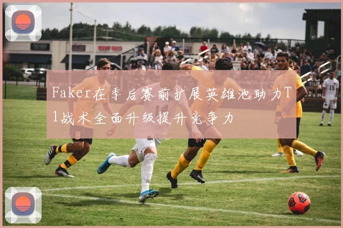 Faker在季后赛前扩展英雄池助力T1战术全面升级提升竞争力