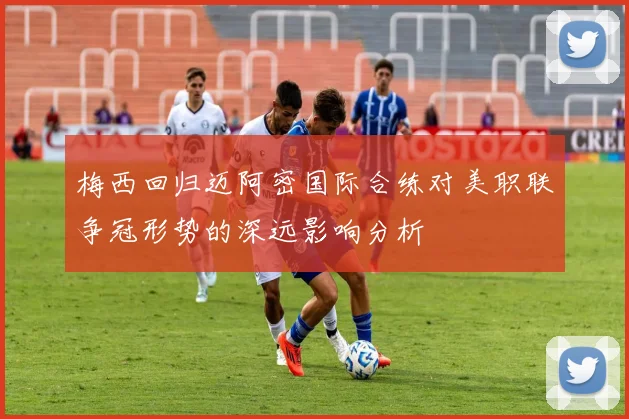 梅西回归迈阿密国际合练对美职联争冠形势的深远影响分析