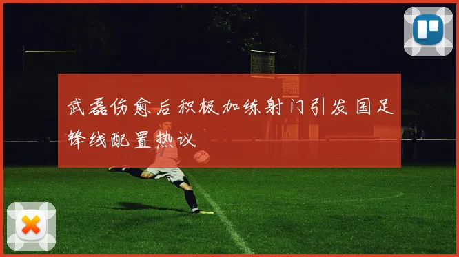 武磊伤愈后积极加练射门引发国足锋线配置热议