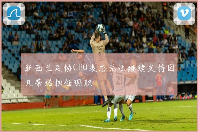 新西兰足协CEO表态无法继续支持因凡蒂诺担任现职