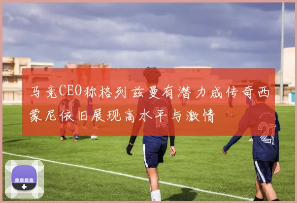 马竞CEO称格列兹曼有潜力成传奇西蒙尼依旧展现高水平与激情
